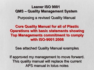 Leaner ISO 9001
   QMS – Quality Management System
     Purposing a revised Quality Manual

  Core Quality Manual for all of Plastic
Operations with basic statements showing
Top Managements commitment to comply
           with ISO-9001:2008

   See attached Quality Manual examples

If approved my management to move forward.
   This quality manual will replace the current
           APS manual in lotus notes
 