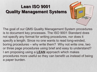 Lean ISO 9001
 Quality Management Systems


The goal of our QMS Quality Management System procedures
is to document key processes. The ISO 9001 Standard does
not specify any format for writing procedures, nor does it
specify a length. Since no one wants to read long-winded,
boring procedures – why write them? Why not write one, two
or three page procedures using brief and easy to understand?
I am proposing using a LEAN approach which makes
procedures more useful so they can benefit us instead of being
a paper burden.
 