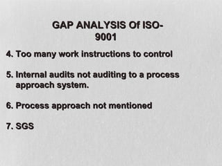 GAP ANALYSIS Of ISO-
                  9001
4. Too many work instructions to control

5. Internal audits not auditing to a process
   approach system.

6. Process approach not mentioned

7. SGS
 
