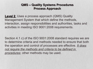 QMS – Quality Systems Procedures
                   Process Approach

Level 2 Uses a process approach (QMS) Quality
Management System that which define the methods,
interaction, assign responsibilities and authorities, tasks and
activities in meeting ISO 9001:2008 requirements.


Section 4.1 c) of the ISO 9001:2008 standard requires we are
to determine criteria and methods needed to ensure that both
the operation and control of processes are effective. It does
not require the methods and criteria to be defined in
procedures; other methods may be used.
 