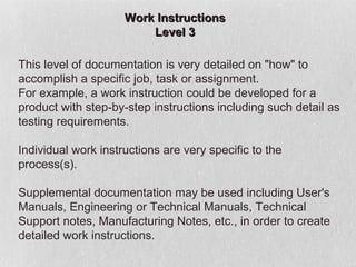 Work Instructions
                         Level 3

This level of documentation is very detailed on "how" to
accomplish a specific job, task or assignment.
For example, a work instruction could be developed for a
product with step-by-step instructions including such detail as
testing requirements.

Individual work instructions are very specific to the
process(s).

Supplemental documentation may be used including User's
Manuals, Engineering or Technical Manuals, Technical
Support notes, Manufacturing Notes, etc., in order to create
detailed work instructions.
 