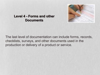 Level 4 - Forms and other
            Documents




The last level of documentation can include forms, records,
checklists, surveys, and other documents used in the
production or delivery of a product or service.
 