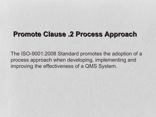 Promote Clause .2 Process Approach

The ISO-9001:2008 Standard promotes the adoption of a
process approach when developing, implementing and
improving the effectiveness of a QMS System.
 