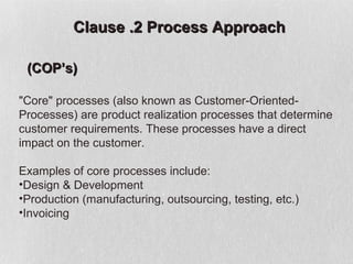 Clause .2 Process Approach

 (COP’s)

"Core" processes (also known as Customer-Oriented-
Processes) are product realization processes that determine
customer requirements. These processes have a direct
impact on the customer.

Examples of core processes include:
•Design & Development
•Production (manufacturing, outsourcing, testing, etc.)
•Invoicing
 