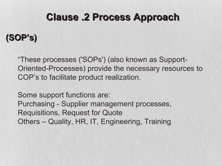 Clause .2 Process Approach

(SOP’s)

  “These processes ('SOPs') (also known as Support-
  Oriented-Processes) provide the necessary resources to
  COP’s to facilitate product realization.

  Some support functions are:
  Purchasing - Supplier management processes,
  Requisitions, Request for Quote
  Others – Quality, HR, IT, Engineering, Training
 