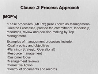 Clause .2 Process Approach

(MOP’s)
 “These processes ('MOPs') (also known as Management-
 Oriented Processes) provide the commitment, leadership,
 resources, review and decision-making by Top
 Management.
 Examples of management processes include:
 •Quality policy and objectives
 •Planning (Strategic, Operational)
 •Resource management
 •Customer focus
 •Management reviews
 •Corrective Action
 •Control of documents and records
 
