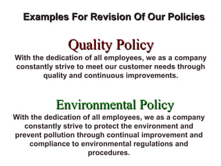 FICCI
                          CE


  Examples For Revision Of Our Policies

               Quality Policy
With the dedication of all employees, we as a company
constantly strive to meet our customer needs through
        quality and continuous improvements.



           Environmental Policy
With the dedication of all employees, we as a company
   constantly strive to protect the environment and
prevent pollution through continual improvement and
    compliance to environmental regulations and
                      procedures.
 