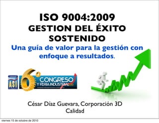 ISO 9004:2009
GESTION DEL ÉXITO
SOSTENIDO
Una guía de valor para la gestión con
enfoque a resultados.
César Díaz Guevara, Corporación 3D
Calidad
viernes 15 de octubre de 2010
 
