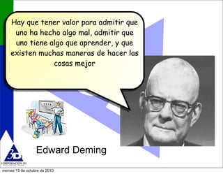 Edward Deming
Hay que tener valor para admitir que
uno ha hecho algo mal, admitir que
uno tiene algo que aprender, y que
e...