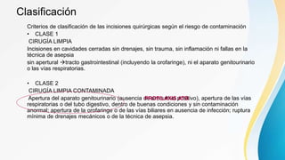 Clasificación
Criterios de clasificación de las incisiones quirúrgicas según el riesgo de contaminación
• CLASE 1
CIRUGÍA LIMPIA
Incisiones en cavidades cerradas sin drenajes, sin trauma, sin inflamación ni fallas en la
técnica de asepsia
sin apertural tracto gastrointestinal (incluyendo la orofaringe), ni el aparato genitourinario
o las vías respiratorias.
• CLASE 2
CIRUGÍA LIMPIA CONTAMINADA
Apertura del aparato genitourinario (ausencia de urocultivo positivo), apertura de las vías
respiratorias o del tubo digestivo, dentro de buenas condiciones y sin contaminación
anormal; apertura de la orofaringe o de las vías biliares en ausencia de infección; ruptura
mínima de drenajes mecánicos o de la técnica de asepsia.
PROFILAXIS ATB
 
