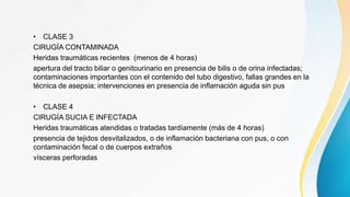 • CLASE 3
CIRUGÍA CONTAMINADA
Heridas traumáticas recientes (menos de 4 horas)
apertura del tracto biliar o genitourinario en presencia de bilis o de orina infectadas;
contaminaciones importantes con el contenido del tubo digestivo, fallas grandes en la
técnica de asepsia; intervenciones en presencia de inflamación aguda sin pus
• CLASE 4
CIRUGÍA SUCIA E INFECTADA
Heridas traumáticas atendidas o tratadas tardíamente (más de 4 horas)
presencia de tejidos desvitalizados, o de inflamación bacteriana con pus, o con
contaminación fecal o de cuerpos extraños
vísceras perforadas
 