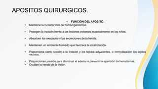 APOSITOS QUIRURGICOS.
• FUNCION DEL APOSITO.
• Mantiene la incisión libre de microorganismos.
• Protegen la incisión frente a las lesiones externas especialmente en los niños.
• Absorben los exudados y las secreciones de la herida.
• Mantienen un ambiente húmedo que favorece la cicatrización.
• Proporciona cierto sostén a la incisión y los tejidos adyacentes, o inmovilización los tejidos
vecinos.
• Proporcionan presión para disminuir el edema o prevenir la aparición de hematomas.
• Ocultan la herida de la visión.
 