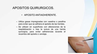 APOSITOS QUIRURGICOS.
• APOSITO ANTIADHERENTE.
– Utiliza gasas impregnadas con vaselina o parafina
para evitar que se adhiera el apósito de las heridas.
– Se utilizan en superficies con alteraciones de la
reepitelización o tras la sutura de una herida
quirúrgica, para evitar adherencias durante el
recambio del apósito o vendaje.
 