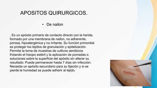 APOSITOS QUIRURGICOS.
• De nailon
. Es un apósito primario de contacto directo con la herida,
formado por una membrana de nailon, no adherente,
porosa, hipoalergénica y no irritante. Su función primordial
es proteger los tejidos de granulación y epitelización.
Permite la toma de muestras de cultivos aeróbicos
frotando el hisopo estéril y la aplicación de pomadas o
soluciones sobre la superficie del apósito sin alterar su
resultado. Puede permanecer hasta 7 días sin infección.
Necesita un apósito secundario para su fijación y si se
pierde la humedad se puede adherir al tejido.
 