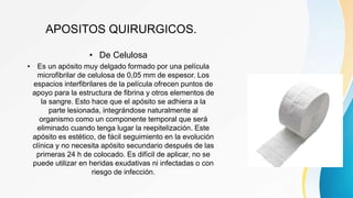 APOSITOS QUIRURGICOS.
• De Celulosa
• Es un apósito muy delgado formado por una película
microfibrilar de celulosa de 0,05 mm de espesor. Los
espacios interfibrilares de la película ofrecen puntos de
apoyo para la estructura de fibrina y otros elementos de
la sangre. Esto hace que el apósito se adhiera a la
parte lesionada, integrándose naturalmente al
organismo como un componente temporal que será
eliminado cuando tenga lugar la reepitelización. Este
apósito es estético, de fácil seguimiento en la evolución
clínica y no necesita apósito secundario después de las
primeras 24 h de colocado. Es difícil de aplicar, no se
puede utilizar en heridas exudativas ni infectadas o con
riesgo de infección.
 
