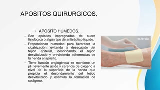 APOSITOS QUIRURGICOS.
• APÓSITO HÚMEDOS.
– Son apósitos impregnados de suero
fisiológico o algún tipo de antiséptico liquido.
– Proporcionan humedad para favorecer la
cicatrización, evitando la desecación del
tejido epitelial, desbridando el tejido
desvitalizado y previniendo adherencias de
la herida al apósito.
– Tiene función angiogénica se mantiene un
pH levemente acido y carencia de oxigeno a
nivel de la superficie de la herida que
propicia el desbridamiento del tejido
desvitalizado y estimula la formación de
colágeno.
 