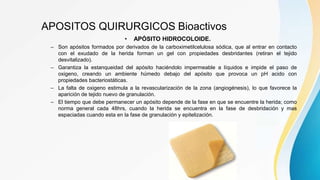 APOSITOS QUIRURGICOS Bioactivos
• APÓSITO HIDROCOLOIDE.
– Son apósitos formados por derivados de la carboximetilcelulosa sódica, que al entrar en contacto
con el exudado de la herida forman un gel con propiedades desbridantes (retiran el tejido
desvitalizado).
– Garantiza la estanqueidad del apósito haciéndolo impermeable a líquidos e impide el paso de
oxigeno, creando un ambiente húmedo debajo del apósito que provoca un pH acido con
propiedades bacteriostáticas.
– La falta de oxigeno estimula a la revascularización de la zona (angiogénesis), lo que favorece la
aparición de tejido nuevo de granulación.
– El tiempo que debe permanecer un apósito depende de la fase en que se encuentre la herida; como
norma general cada 48hrs, cuando la herida se encuentra en la fase de desbridación y mas
espaciadas cuando esta en la fase de granulación y epitelización.
 