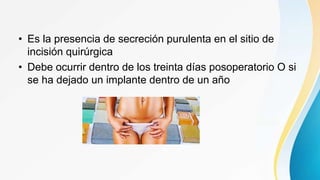 • Es la presencia de secreción purulenta en el sitio de
incisión quirúrgica
• Debe ocurrir dentro de los treinta días posoperatorio O si
se ha dejado un implante dentro de un año
 
