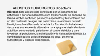 APOSITOS QUIRURGICOS.Bioactivos
Hidrogel. Este apósito está constituido por un gel amorfo no
adherente o por una macroestructura tridimensional fija en forma de
lámina. Ambos contienen polímeros espesantes y humectantes con
un alto contenido de agua que determinan un ambiente húmedo
fisiológico sobre el lecho de la herida. La formulación hidratante y
viscosa es una excelente alternativa para apoyar el desbridamiento
autolítico, como cuidado paliativo en el control del dolor y para
favorecer la granulación, la epitelización y la hidratación dérmica. La
combinación básica de los hidrogeles es agua, polímeros
humectantes y agentes absorbentes.
 