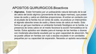 APOSITOS QUIRURGICOS.Bioactivos
• Alginatos. Están formados por un polisacárido natural derivado de la sal
de calcio del ácido algínico (proveniente de las algas marinas), que posee
iones de sodio y calcio en distintas proporciones. Al entrar en contacto con
el exudado de la herida rico en iones de sodio, se produce un intercambio:
el alginato absorbe iones de sodio y libera iones de calcio al medio. Esto
forma un gel que mantiene un ambiente húmedo fisiológico en la herida. La
presencia de iones calcio en el medio favorece la acción hemostática en la
herida. Estos apósitos son ideales para el manejo de las heridas o úlceras
con moderado-abundante exudado por su gran capacidad de absorción. No
se puede utilizar en heridas con nulo o escaso exudado ni en cavidades
pequeñas por su capacidad de expansión. Necesita un apósito secundario.
 