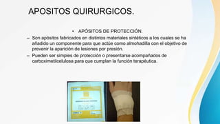 APOSITOS QUIRURGICOS.
• APÓSITOS DE PROTECCIÓN.
– Son apósitos fabricados en distintos materiales sintéticos a los cuales se ha
añadido un componente para que actúe como almohadilla con el objetivo de
prevenir la aparición de lesiones por presión.
– Pueden ser simples de protección o presentarse acompañados de
carboximetilcelulosa para que cumplan la función terapéutica.
 
