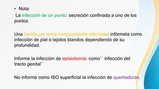 • Nota:
La infección de un punto: secreción confinada a uno de los
puntos
Una herida por arma cortopunzante infectada: infórmela como
infección de piel o tejidos blandos dependiendo de su
profundidad.
Informe la infección de episiotomía: como`` infección del
tracto genital``
No informe como ISO superficial la infección de quemaduras.
 