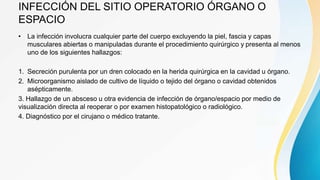 INFECCIÓN DEL SITIO OPERATORIO ÓRGANO O
ESPACIO
• La infección involucra cualquier parte del cuerpo excluyendo la piel, fascia y capas
musculares abiertas o manipuladas durante el procedimiento quirúrgico y presenta al menos
uno de los siguientes hallazgos:
1. Secreción purulenta por un dren colocado en la herida quirúrgica en la cavidad u órgano.
2. Microorganismo aislado de cultivo de líquido o tejido del órgano o cavidad obtenidos
asépticamente.
3. Hallazgo de un absceso u otra evidencia de infección de órgano/espacio por medio de
visualización directa al reoperar o por examen histopatológico o radiológico.
4. Diagnóstico por el cirujano o médico tratante.
 