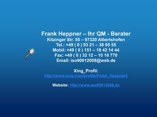 Frank Heppner – Ihr QM - Berater
  Kitzinger Str. 55 – 97320 Albertshofen
       Tel.: +49 ( 0 ) 93 21 – 38 95 55
     Mobil: +49 ( 0 ) 151 – 18 42 14 44
      Fax: +49 ( 0 ) 32 12 – 10 10 770
       Email: iso90012008@web.de

               Xing_Profil:
 http://www.xing.com/profile/Frank_Heppner3

     Website: http://www.iso90012008.de
 