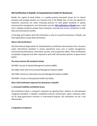 ISO Certification in Riyadh: A Comprehensive Guide for Businesses
Riyadh, the capital of Saudi Arabia, is a rapidly growing metropolis known for its vibrant
economy and strategic position as a business hub in the Middle East. As the city expands its
industries, businesses are under increasing pressure to meet global standards in quality,
environmental management, and information security. ISO certification in Riyadh plays a vital
role in helping companies achieve these standards, ensuring they remain competitive in both
local and international markets.
In this blog, we’ll explore what ISO certification is, why it’s crucial for businesses in Riyadh, and
how organizations can go about achieving it.
What is ISO Certification?
ISO (International Organization for Standardization) certification demonstrates that a business
meets international standards in various operational areas such as quality management,
environmental performance, information security, and occupational safety. These certifications
are globally recognized and often required to work with international partners or government
bodies.
The most common ISO standards include:
ISO 9001: Focuses on Quality Management Systems (QMS).
ISO 14001: Deals with Environmental Management Systems (EMS).
ISO 27001: Pertains to Information Security Management Systems (ISMS).
ISO 45001: Focuses on Occupational Health and Safety.
Why is ISO Certification Important for Businesses in Riyadh?
1. Increased Credibility and Market Access
ISO certification boosts a company's reputation by signaling that it adheres to internationally
recognized standards. In Riyadh’s competitive business environment, where companies often
vie for large government contracts or international projects, ISO certification can be a key
differentiator.
2. Regulatory Compliance
 