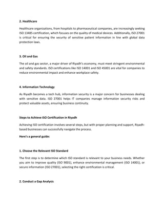 2. Healthcare
Healthcare organizations, from hospitals to pharmaceutical companies, are increasingly seeking
ISO 13485 certification, which focuses on the quality of medical devices. Additionally, ISO 27001
is critical for ensuring the security of sensitive patient information in line with global data
protection laws.
3. Oil and Gas
The oil and gas sector, a major driver of Riyadh’s economy, must meet stringent environmental
and safety standards. ISO certifications like ISO 14001 and ISO 45001 are vital for companies to
reduce environmental impact and enhance workplace safety.
4. Information Technology
As Riyadh becomes a tech hub, information security is a major concern for businesses dealing
with sensitive data. ISO 27001 helps IT companies manage information security risks and
protect valuable assets, ensuring business continuity.
Steps to Achieve ISO Certification in Riyadh
Achieving ISO certification involves several steps, but with proper planning and support, Riyadh-
based businesses can successfully navigate the process.
Here's a general guide:
1. Choose the Relevant ISO Standard
The first step is to determine which ISO standard is relevant to your business needs. Whether
you aim to improve quality (ISO 9001), enhance environmental management (ISO 14001), or
secure information (ISO 27001), selecting the right certification is critical.
2. Conduct a Gap Analysis
 
