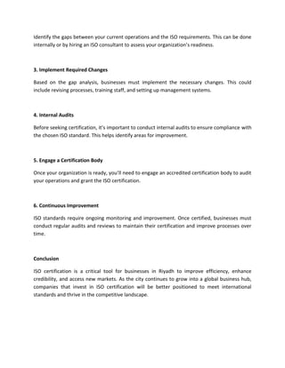 Identify the gaps between your current operations and the ISO requirements. This can be done
internally or by hiring an ISO consultant to assess your organization’s readiness.
3. Implement Required Changes
Based on the gap analysis, businesses must implement the necessary changes. This could
include revising processes, training staff, and setting up management systems.
4. Internal Audits
Before seeking certification, it’s important to conduct internal audits to ensure compliance with
the chosen ISO standard. This helps identify areas for improvement.
5. Engage a Certification Body
Once your organization is ready, you’ll need to engage an accredited certification body to audit
your operations and grant the ISO certification.
6. Continuous Improvement
ISO standards require ongoing monitoring and improvement. Once certified, businesses must
conduct regular audits and reviews to maintain their certification and improve processes over
time.
Conclusion
ISO certification is a critical tool for businesses in Riyadh to improve efficiency, enhance
credibility, and access new markets. As the city continues to grow into a global business hub,
companies that invest in ISO certification will be better positioned to meet international
standards and thrive in the competitive landscape.
 