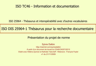 ISO DIS 25964-1 Thésaurus pour la recherche documentaire  Sylvie Dalbin http://claimid.com/sylviedalbin À partir d’un document de travail du CG46/CN357/GE10 Etabli avec Hélène Zysman et Nathalie Yakovleff - Relecture : François Feyler v1 du 21/11/2009 ISO TC46 - Information et documentation Présentation du projet de norme ISO 25964 - Thésaurus et interopérabilité avec d'autres vocabulaires 
