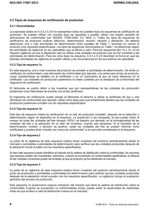 NCh-ISO 17067:2013 NORMA CHILENA
6 © INN 2013 - Todos los derechos reservados
5.3 Tipos de esquemas de certificación de productos
5.3.1 Generalidades
Los ejemplos dados en 5.3.2 a 5.3.8 no representan todos los posibles tipos de esquemas de certificación de
productos. Se pueden utilizar con muchos tipos de requisitos y pueden utilizar una amplia variedad de
afirmaciones de conformidad (ver ISO/IEC 17000:2004, 5.2, Nota 1). Todos los tipos de esquemas de
certificación de productos implican selección, determinación, revisión, decisión y atestación. Se debería
seleccionar una o más actividades de determinación entre aquellas de Tabla 1, tomando en cuenta el
producto y los requisitos especificados. Los tipos de esquemas mencionados en Tabla 1 se diferencian según
las actividades de vigilancia (si son aplicables) que se llevan a cabo. Para los esquemas tipo 1a y 1b, no se
requiere vigilancia ya que la atestación sólo se refiere a las unidades de producto que se han sometido a las
actividades de determinación. Para los otros tipos de esquema, 5.3.4 a 5.3.8 describen la forma en que las
distintas actividades de vigilancia se pueden utilizar y las circunstancias en las que podrían ser aplicables.
5.3.2 Tipo de esquema 1a
En este esquema, una o más muestras del producto se someten a actividades de determinación. Se emite un
certificado de conformidad u otra afirmación de conformidad (por ejemplo, una carta) para el tipo de producto,
cuyas características se detallan en el certificado o en un documento al que se hace referencia en el
certificado. Las unidades de producción posteriores no están cubiertas por la atestación de conformidad del
organismo de certificación.
El fabricante se podría referir a las muestras que son representativas de las unidades de producción
posteriores como fabricadas de acuerdo con el tipo certificado.
El organismo de certificación puede otorgar al fabricante el derecho a utilizar el certificado de tipo u otra
afirmación de conformidad (por ejemplo, carta) como base para que el fabricante declare que las unidades de
producción posteriores cumplen con los requisitos especificados.
5.3.3 Tipo de esquema 1b
Este tipo de esquema implica la certificación de un lote de productos completo, después de la selección y
determinación según se especifica en el esquema. La proporción a ser ensayada, la que puede incluir el
ensayo de todas las unidades del lote (ensayo 100%), se basaría, por ejemplo, en la homogeneidad de las
unidades del lote y la aplicación de un plan de muestreo, cuando sea apropiado. Si el resultado de la
determinación, revisión y decisión es positivo, todas las unidades del lote se pueden informar como
certificadas y pueden tener incluida una marca de conformidad, si es que está considerada en el esquema.
5.3.4 Tipo de esquema 2
La parte de la vigilancia de este esquema implica tomar muestras del producto periódicamente desde el
mercado y someterlas a actividades de determinación para verificar que las unidades producidas después de
la atestación inicial cumplen con los requisitos especificados.
Si bien este esquema puede identificar el impacto de la cadena de distribución sobre la conformidad, los recursos
que requiere pueden ser importantes. Asimismo, cuando se encuentran no conformidades significativas, la eficacia
de las medidas correctivas puede ser limitada ya que el producto ya fue distribuido al mercado.
5.3.5 Tipo de esquema 3
La parte de la vigilancia de este esquema implica tomar muestras del producto periódicamente desde el
punto de producción y someterlas a actividades de determinación para verificar que las unidades producidas
después de la atestación inicial cumplen con los requisitos especificados. La vigilancia incluye la evaluación
periódica del proceso de producción.
Este esquema no proporciona ninguna indicación del impacto que tiene la cadena de distribución sobre la
conformidad. Cuando se encuentran no conformidades serias, puede existir la oportunidad de resolverlas
antes de que se lleve a cabo la distribución masiva en el mercado.
Licenciado por el INN para ITC LTDA.
R.U.T.: 78.204.620-9 - Creado: 2014-07-09
Licencia sólo 1 usuario. Copia y uso en red PROHIBIDOS
 