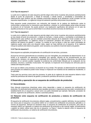 NORMA CHILENA NCh-ISO 17067:2013
© INN 2012 - Todos los derechos reservados 7
5.3.6 Tipo de esquema 4
La parte de la vigilancia de este esquema permite elegir entre tomar muestras del producto periódicamente
desde el punto de producción, o desde el mercado, o desde ambos, y someterlas a actividades de
determinación para verificar que las unidades producidas después de la atestación inicial cumplen con los
requisitos especificados. La vigilancia incluye la evaluación periódica del proceso de producción.
Este esquema puede proporcionar una indicación del impacto de la cadena de distribución sobre la
conformidad y proporciona un mecanismo para identificar y resolver no conformidades serias antes de poner
el producto en el mercado. Se puede producir una duplicación significativa del esfuerzo en el caso de
aquellos productos en los que la conformidad no se afecta durante el proceso de distribución.
5.3.7 Tipo de esquema 5
La parte de la vigilancia de este esquema permite elegir entre tomar muestras del producto periódicamente
ya sea desde el punto de producción, o desde el mercado, o desde ambos, y someterlas a actividades de
determinación para verificar que las unidades producidas después de la atestación inicial cumplen con los
requisitos especificados. La vigilancia incluye la evaluación periódica del proceso de producción, o la
auditoría del sistema de gestión, o ambas. La medida en que se llevan a cabo las cuatro actividades de
vigilancia puede variar para una situación dada, según se haya definido en el esquema. Si la vigilancia
incluye la auditoría del sistema de gestión, será necesaria una auditoría inicial del sistema de gestión.
5.3.8 Tipo de esquema 6
Este esquema es aplicable principalmente a la certificación de servicios y procesos.
Aunque los servicios generalmente se consideran que son intangibles, las actividades de determinación no se
limitan a la evaluación de elementos intangibles (por ejemplo, eficacia de los procedimientos de una
organización, retrasos y la capacidad de respuesta de la dirección). En algunas situaciones, los elementos
tangibles de un servicio pueden respaldar la evidencia de conformidad indicada por la evaluación de los
procesos, recursos y controles involucrados. Por ejemplo, la inspección de la limpieza de vehículos para la
calidad del trasporte público.
En lo que se refiere a los procesos, la situación es muy similar. Por ejemplo, la determinación de actividades
para procesos de soldadura puede incluir ensayo e inspección de muestras de las soldaduras resultantes, si
es aplicable.
Tanto para los servicios como para los procesos, la parte de la vigilancia de este esquema debería incluir
auditorías periódicas del sistema de gestión y evaluación periódica del servicio o proceso.
6 Desarrollo y operación de un esquema de certificación de productos
6.1 Generalidades
Esta cláusula proporciona directrices sobre cómo desarrollar y operar un esquema de certificación de
productos. Es particularmente pertinente para aquellas personas y organizaciones que están considerando el
establecimiento de un esquema o actuar como una parte interesada (por ejemplo, fabricante, proveedor de
servicio, organismo de certificación, cliente o autoridad pública).
6.2 Relación entre esquema de certificación de productos y sistema de certificación de
productos
El esquema de certificación de productos utilizará reglas, procedimientos y gestión definidos, los que podrían
ser únicos para el esquema o se podrían definir en un sistema de certificación de productos aplicable a un
número de esquemas. Siempre es necesario tener un esquema de certificación de productos, pero sólo es
necesario definir por separado un sistema de certificación de productos si las mismas reglas, procedimientos
y gestión se deben utilizar para más de un esquema. La Figura 1 ilustra la relación entre un esquema de
certificación de productos y un sistema de certificación de productos.
Licenciado por el INN para ITC LTDA.
R.U.T.: 78.204.620-9 - Creado: 2014-07-09
Licencia sólo 1 usuario. Copia y uso en red PROHIBIDOS
 
