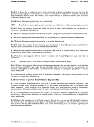 NORMA CHILENA NCh-ISO 17067:2013
© INN 2012 - Todos los derechos reservados 9
6.3.2 Si el dueño de un esquema opera varios esquemas, el dueño del esquema puede combinar los
procedimientos y la gestión en común en un sistema de certificación de productos. En este caso, el dueño del
esquema llegaría a ser el dueño del sistema y sería responsable por la gestión del sistema y los esquemas
que operan dentro de éste.
6.3.3 El dueño del esquema debería ser una entidad legal.
NOTA El dueño de un esquema gubernamental se considera una entidad legal en virtud de su estatus gubernamental.
6.3.4 El dueño del esquema debería ser capaz de asumir la plena responsabilidad por los objetivos, el
contenido y la integridad del esquema.
6.3.5 El dueño del esquema debería mantener el esquema y proporcionar orientación cuando sea necesario.
6.3.6 El dueño del esquema debería establecer una estructura para la operación y gestión del esquema.
6.3.7 El dueño del esquema debería documentar el contenido del esquema.
6.3.8 El dueño del esquema debería asegurar que el esquema lo desarrollan personas competentes en
aspectos tanto técnicos como de la evaluación de la conformidad.
6.3.9 El dueño del esquema debería hacer los arreglos para proteger la confidencialidad de la información
proporcionada por las partes involucradas en el esquema.
6.3.10 El dueño del esquema debería valorar y gestionar los riesgos/obligaciones que surjan de sus
actividades.
NOTA De acuerdo con ISO 31000, valorar los riesgos no implica evaluaciones del riesgo.
6.3.11 El dueño del esquema debería tener disposiciones adecuadas (por ejemplo, seguros o reservas) para
cubrir las responsabilidades que surjan de sus actividades. Las disposiciones deberían ser apropiadas por
ejemplo, para la gama de actividades y esquemas llevados a cabo y en las regiones geográficas en las que
opera el esquema.
6.3.12 El dueño del esquema debería tener la estabilidad financiera y los recursos necesarios para cumplir
con su rol en la operación del esquema.
6.4 Desarrollo de esquemas de certificación de productos
6.4.1 Los esquemas de certificación de productos se pueden desarrollar para distintos propósitos. Tales
propósitos pueden incluir esquemas establecidos por autoridades reglamentarias para lograr resultados en
salud, seguridad y medio ambiente. Otros esquemas pueden tener un propósito de ayudar a los clientes y
consumidores a diferenciar productos en el mercado y tomar decisiones de compra informadas.
6.4.2 Con independencia del propósito, los dueños de esquemas deberían comprender los supuestos,
influencias y consecuencias asociadas al establecimiento, operación y mantenimiento de un esquema en
forma permanente.
6.4.3 Al desarrollar un esquema, el dueño del esquema debería tener una comprensión clara de los objetivos
del esquema y de los supuestos que subyacen a la necesidad y aceptación del esquema. Para ayudar en
esto, el dueño del esquema debería identificar a las partes interesadas y pedir sus opiniones y participación
en el desarrollo del esquema.
Licenciado por el INN para ITC LTDA.
R.U.T.: 78.204.620-9 - Creado: 2014-07-09
Licencia sólo 1 usuario. Copia y uso en red PROHIBIDOS
 