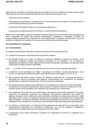 NCh-ISO 17067:2013 NORMA CHILENA
10 © INN 2013 - Todos los derechos reservados
6.4.4 Antes de desarrollar el contenido específico del esquema (ver 6.5), se deberían acordar entre las partes
interesadas los principios fundamentales del esquema. Tales principios pueden incluir:
- confirmación de la propiedad;
- confirmación de la gobernanza y mecanismos de toma de decisiones que pueden o no pueden prever el
involucramiento directo de las partes interesadas;
- confirmación del modelo de negocio y financiamiento subyacente; y
- proporcionar una idea general para el monitoreo y revisión periódica del esquema.
6.4.5 Una vez desarrollado, el dueño del esquema debería asegurar que la información sobre el esquema se
pone a disposición del público para asegurar transparencia, comprensión y aceptación. El dueño del
esquema debería asegurar que el esquema se revisa regularmente, incluyendo la confirmación de que se
cumplen sus objetivos, de acuerdo con un proceso que incluye a las partes interesadas.
6.5 Contenido de un esquema
6.5.1 Generalidades
Un esquema de certificación de productos debería especificar los elementos siguientes:
a) el alcance del esquema, incluyendo el tipo de productos cubiertos;
b) los requisitos frente a los cuales se evalúan los productos, mediante la referencia a normas u otros
documentos normativos; cuando sea necesario profundizar en los requisitos a fin de eliminar la
ambigüedad, se deberían formular explicaciones por parte de personas competentes y se deberían poner
a disposición de todas las partes interesadas;
NOTA En ISO/IEC 17007 se proporciona orientación adicional sobre cómo formular requisitos especificados.
c) la selección de las actividades (ver Tabla 1) apropiadas al propósito y alcance del esquema; como
mínimo, un esquema de certificación debería incluir las funciones y actividades I, II, III, IV y V a);
d) otros requisitos que debe cumplir el cliente, por ejemplo, la operación de un sistema de gestión o
actividades de control de procesos para asegurar la demostración del cumplimiento de requisitos
especificados es válido para la producción continua de productos certificados;
e) los requisitos para los organismos de certificación y otros organismos de evaluación de la conformidad
involucrados en el proceso de certificación; estos requisitos no deberían estar en contradicción con los
requisitos de las normas aplicables a los organismos de evaluación de la conformidad;
f) si los organismos de evaluación de la conformidad en el esquema (por ejemplo, laboratorios de ensayo,
organismos de inspección, organismos de certificación de productos, organismos que auditan los
sistemas de gestión de los fabricantes) están acreditados, participan en evaluaciones de pares o están
calificados de otra manera; si el esquema requiere que los organismos de evaluación de la conformidad
estén acreditados, se deberían especificar las referencias apropiadas, por ejemplo, que el organismo de
acreditación sea un miembro de un acuerdo de reconocimiento mutuo entre organismos de acreditación;
g) los métodos y procedimientos a ser utilizados por los organismos de evaluación de la conformidad y otras
organizaciones involucradas en el proceso de certificación, con el fin de asegurar la integridad y
coherencia del resultado del proceso de evaluación de la conformidad;
h) la información que se debe suministrar al organismo de certificación por parte de un solicitante de la
certificación;
Licenciado por el INN para ITC LTDA.
R.U.T.: 78.204.620-9 - Creado: 2014-07-09
Licencia sólo 1 usuario. Copia y uso en red PROHIBIDOS
 