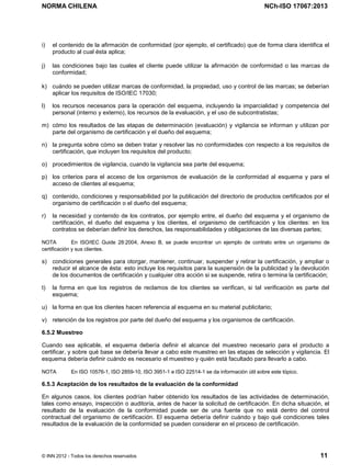 NORMA CHILENA NCh-ISO 17067:2013
© INN 2012 - Todos los derechos reservados 11
i) el contenido de la afirmación de conformidad (por ejemplo, el certificado) que de forma clara identifica el
producto al cual ésta aplica;
j) las condiciones bajo las cuales el cliente puede utilizar la afirmación de conformidad o las marcas de
conformidad;
k) cuándo se pueden utilizar marcas de conformidad, la propiedad, uso y control de las marcas; se deberían
aplicar los requisitos de ISO/IEC 17030;
l) los recursos necesarios para la operación del esquema, incluyendo la imparcialidad y competencia del
personal (interno y externo), los recursos de la evaluación, y el uso de subcontratistas;
m) cómo los resultados de las etapas de determinación (evaluación) y vigilancia se informan y utilizan por
parte del organismo de certificación y el dueño del esquema;
n) la pregunta sobre cómo se deben tratar y resolver las no conformidades con respecto a los requisitos de
certificación, que incluyen los requisitos del producto;
o) procedimientos de vigilancia, cuando la vigilancia sea parte del esquema;
p) los criterios para el acceso de los organismos de evaluación de la conformidad al esquema y para el
acceso de clientes al esquema;
q) contenido, condiciones y responsabilidad por la publicación del directorio de productos certificados por el
organismo de certificación o el dueño del esquema;
r) la necesidad y contenido de los contratos, por ejemplo entre, el dueño del esquema y el organismo de
certificación, el dueño del esquema y los clientes, el organismo de certificación y los clientes: en los
contratos se deberían definir los derechos, las responsabilidades y obligaciones de las diversas partes;
NOTA En ISO/IEC Guide 28:2004, Anexo B, se puede encontrar un ejemplo de contrato entre un organismo de
certificación y sus clientes.
s) condiciones generales para otorgar, mantener, continuar, suspender y retirar la certificación, y ampliar o
reducir el alcance de ésta: esto incluye los requisitos para la suspensión de la publicidad y la devolución
de los documentos de certificación y cualquier otra acción si se suspende, retira o termina la certificación;
t) la forma en que los registros de reclamos de los clientes se verifican, si tal verificación es parte del
esquema;
u) la forma en que los clientes hacen referencia al esquema en su material publicitario;
v) retención de los registros por parte del dueño del esquema y los organismos de certificación.
6.5.2 Muestreo
Cuando sea aplicable, el esquema debería definir el alcance del muestreo necesario para el producto a
certificar, y sobre qué base se debería llevar a cabo este muestreo en las etapas de selección y vigilancia. El
esquema debería definir cuándo es necesario el muestreo y quién está facultado para llevarlo a cabo.
NOTA En ISO 10576-1, ISO 2859-10, ISO 3951-1 e ISO 22514-1 se da información útil sobre este tópico.
6.5.3 Aceptación de los resultados de la evaluación de la conformidad
En algunos casos, los clientes podrían haber obtenido los resultados de las actividades de determinación,
tales como ensayo, inspección o auditoría, antes de hacer la solicitud de certificación. En dicha situación, el
resultado de la evaluación de la conformidad puede ser de una fuente que no está dentro del control
contractual del organismo de certificación. El esquema debería definir cuándo y bajo qué condiciones tales
resultados de la evaluación de la conformidad se pueden considerar en el proceso de certificación.
Licenciado por el INN para ITC LTDA.
R.U.T.: 78.204.620-9 - Creado: 2014-07-09
Licencia sólo 1 usuario. Copia y uso en red PROHIBIDOS
 