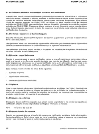 NCh-ISO 17067:2013 NORMA CHILENA
12 © INN 2013 - Todos los derechos reservados
6.5.4 Contratación externa de actividades de evaluación de la conformidad
Si el esquema permite contratar externamente (subcontratar) actividades de evaluación de la conformidad
tales como ensayo, inspección o auditoría, entonces el esquema debería solicitar a estos organismos que
cumplan los requisitos aplicables de las Normas Internacionales pertinentes. Para ensayo, éstos deberían
cumplir los requisitos aplicables de ISO/IEC 17025; para inspección, éstos deberían cumplir los requisitos
aplicables de ISO/IEC 17020; y para auditoría de sistemas de gestión, éstos deberían cumplir los requisitos
aplicables de ISO/IEC 17021. El esquema debería establecer el grado de acuerdo que se necesita obtener
antes de la contratación externa con el dueño del esquema o con el cliente cuyos productos están siendo
certificados bajo el esquema.
6.5.5 Reclamos y apelaciones al dueño del esquema
El dueño del esquema debería definir el proceso de reclamos y apelaciones y quién es el responsable de
llevar a cabo este proceso.
Las apelaciones frente a las decisiones del organismo de certificación y los reclamos sobre el organismo de
certificación deberían ser tratadas en primera instancia por el organismo de certificación.
Las apelaciones y reclamos que no han sido, o no pueden ser, resueltos por el organismo de certificación
deben ser derivados al dueño del esquema.
6.5.6 Licencia y control de la marca
Cuando el esquema regule el uso de certificados, marcas u otras afirmaciones de conformidad, debería
existir una licencia u otra forma de acuerdo ejecutable para controlar su utilización. Las licencias pueden
incluir disposiciones relacionadas con el uso del certificado, marca u otra afirmación de conformidad en las
comunicaciones sobre el producto certificado, y requisitos a cumplir cuando la certificación ya no es válida.
Estas licencias pueden ser entre dos o más de los siguientes:
- dueño del esquema;
- organismo de certificación;
- cliente del organismo de certificación.
6.5.7 Vigilancia
Si se incluye vigilancia, el esquema debería definir el conjunto de actividades (ver Tabla 1, función 6) que
integran las funciones de vigilancia. Cuando se decida sobre las actividades de vigilancia apropiadas, el
dueño del esquema debería considerar la naturaleza del producto, las consecuencias y probabilidad de
productos no conformes y la frecuencia de las actividades.
6.5.8 Productos no conformes
El esquema debería definir los requisitos que aplican cuando un producto ya no cumple los requisitos de
certificación, tal como el retiro del producto o la entrega de información al mercado.
NOTA Ver también ISO Guide 27.
6.5.9 Informar al dueño del esquema
Cuando sea necesario informar al dueño del esquema de certificación, se debería definir el contenido y
frecuencia del informe. Dicho informe puede ser con el propósito de mejorar el esquema, con propósitos de
control y para monitorear el grado de conformidad por parte de los clientes.
Licenciado por el INN para ITC LTDA.
R.U.T.: 78.204.620-9 - Creado: 2014-07-09
Licencia sólo 1 usuario. Copia y uso en red PROHIBIDOS
 