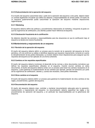 NORMA CHILENA NCh-ISO 17067:2013
© INN 2012 - Todos los derechos reservados 13
6.5.10 Subcontratación de la operación del esquema
Si el dueño del esquema subcontrata toda o parte de la operación del esquema a otra parte, debería haber
un contrato legalmente vinculante que defina los deberes y responsabilidades de ambas partes. El dueño de
un esquema gubernamental puede subcontratar la operación del esquema mediante disposiciones
reglamentarias.
6.5.11 Marketing
El esquema debería definir las políticas y procedimientos relacionados al marketing, incluyendo el grado en
que los organismos de certificación y los clientes pueden hacer referencia al esquema.
6.5.12 Declaración fraudulenta de la certificación
Se deberían describir las acciones y responsabilidades para las situaciones en que la certificación bajo el
esquema se declara de manera fraudulenta.
6.6 Mantenimiento y mejoramiento de un esquema
6.6.1 Revisión de la operación del esquema
El dueño del esquema debería definir un proceso para la revisión de la operación del esquema de forma
periódica, a fin de confirmar su validez e identificar aspectos que requieran mejoramiento, tomando en cuenta
la retroalimentación de las partes interesadas. La revisión debería incluir disposiciones para asegurar que los
requisitos del esquema se han aplicado de una forma coherente.
6.6.2 Cambios en los requisitos especificados
El dueño del esquema debería monitorear el desarrollo de las normas y otros documentos normativos que
definan los requisitos especificados utilizados en el esquema. Cuando ocurran cambios en estos
documentos, el dueño del esquema debería contar con un proceso para hacer los cambios necesarios en el
esquema, y para gestionar la implementación de los cambios (por ejemplo, período de transición) por parte
de los organismos de certificación, clientes y, cuando sea necesario, otras partes interesadas.
6.6.3 Otros cambios en el esquema
El dueño del esquema debería definir un proceso para gestionar la implementación de otros cambios en las
reglas, procedimientos y gestión del esquema.
6.6.4 Documentación del esquema
El dueño del esquema debería crear, controlar y mantener documentación adecuada para la operación,
mantenimiento y mejoramiento del esquema. La documentación debería especificar las reglas y los
procedimientos de operación del esquema, y en particular las responsabilidades por la gobernanza del
esquema.
Licenciado por el INN para ITC LTDA.
R.U.T.: 78.204.620-9 - Creado: 2014-07-09
Licencia sólo 1 usuario. Copia y uso en red PROHIBIDOS
 