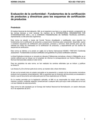 NORMA CHILENA NCh-ISO 17067:2013
© INN 2013 - Todos los derechos reservados i
Evaluación de la conformidad - Fundamentos de la certificación
de productos y directrices para los esquemas de certificación
de productos
Preámbulo
El Instituto Nacional de Normalización, INN, es el organismo que tiene a su cargo el estudio y preparación de
las normas técnicas a nivel nacional. Es miembro de la INTERNATIONAL ORGANIZATION FOR
STANDARDIZATION (ISO) y de la COMISION PANAMERICANA DE NORMAS TECNICAS (COPANT),
representando a Chile ante esos organismos.
Esta norma se estudió a través del Comité Técnico Acreditación y certificación, para describir los
fundamentos de la certificación de productos y proporcionar directrices para comprender, desarrollar, operar
o mantener esquemas de certificación para productos, procesos y servicios. Está prevista para que sea
utilizada por todos los interesados en la certificación de productos, y especialmente por los dueños de
esquemas de certificación.
Esta norma es idéntica a la versión en inglés de la Norma Internacional ISO/IEC 17067:2013 Conformity
assessment - Fundamentals of product certification and guidelines for product certification schemes.
La Nota Explicativa incluida en un recuadro en cláusula 2 Referencias normativas y Anexo A, Bibliografía, es un
cambio editorial que se incluye con el propósito de informar la correspondencia con Norma Chilena de las
Normas Internacionales citadas en esta norma.
Para los propósitos de esta norma, se han realizado los cambios editoriales que se indican y justifican
en Anexo B.
Los Anexos A y B no forman parte de la norma, se insertan sólo a título informativo.
Si bien se ha tomado todo el cuidado razonable en la preparación y revisión de los documentos normativos
producto de la presente comercialización, INN no garantiza que el contenido del documento es actualizado o
exacto o que el documento será adecuado para los fines esperados por el Cliente.
En la medida permitida por la legislación aplicable, el INN no es responsable de ningún daño directo,
indirecto, punitivo, incidental, especial, consecuencial o cualquier daño que surja o esté conectado con el uso
o el uso indebido de este documento.
Esta norma ha sido aprobada por el Consejo del Instituto Nacional de Normalización, en sesión efectuada
el 27 de septiembre de 2013.
Licenciado por el INN para ITC LTDA.
R.U.T.: 78.204.620-9 - Creado: 2014-07-09
Licencia sólo 1 usuario. Copia y uso en red PROHIBIDOS
 