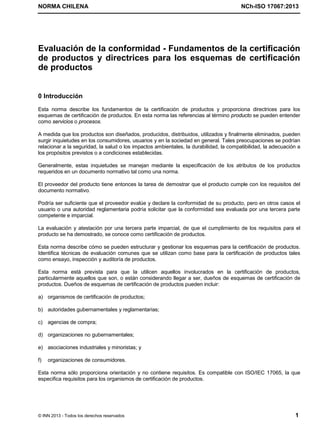 NORMA CHILENA NCh-ISO 17067:2013
© INN 2013 - Todos los derechos reservados 1
Evaluación de la conformidad - Fundamentos de la certificación
de productos y directrices para los esquemas de certificación
de productos
0 Introducción
Esta norma describe los fundamentos de la certificación de productos y proporciona directrices para los
esquemas de certificación de productos. En esta norma las referencias al término producto se pueden entender
como servicios o procesos.
A medida que los productos son diseñados, producidos, distribuidos, utilizados y finalmente eliminados, pueden
surgir inquietudes en los consumidores, usuarios y en la sociedad en general. Tales preocupaciones se podrían
relacionar a la seguridad, la salud o los impactos ambientales, la durabilidad, la compatibilidad, la adecuación a
los propósitos previstos o a condiciones establecidas.
Generalmente, estas inquietudes se manejan mediante la especificación de los atributos de los productos
requeridos en un documento normativo tal como una norma.
El proveedor del producto tiene entonces la tarea de demostrar que el producto cumple con los requisitos del
documento normativo.
Podría ser suficiente que el proveedor evalúe y declare la conformidad de su producto, pero en otros casos el
usuario o una autoridad reglamentaria podría solicitar que la conformidad sea evaluada por una tercera parte
competente e imparcial.
La evaluación y atestación por una tercera parte imparcial, de que el cumplimiento de los requisitos para el
producto se ha demostrado, se conoce como certificación de productos.
Esta norma describe cómo se pueden estructurar y gestionar los esquemas para la certificación de productos.
Identifica técnicas de evaluación comunes que se utilizan como base para la certificación de productos tales
como ensayo, inspección y auditoría de productos.
Esta norma está prevista para que la utilicen aquellos involucrados en la certificación de productos,
particularmente aquellos que son, o están considerando llegar a ser, dueños de esquemas de certificación de
productos. Dueños de esquemas de certificación de productos pueden incluir:
a) organismos de certificación de productos;
b) autoridades gubernamentales y reglamentarias;
c) agencias de compra;
d) organizaciones no gubernamentales;
e) asociaciones industriales y minoristas; y
f) organizaciones de consumidores.
Esta norma sólo proporciona orientación y no contiene requisitos. Es compatible con ISO/IEC 17065, la que
especifica requisitos para los organismos de certificación de productos.
Licenciado por el INN para ITC LTDA.
R.U.T.: 78.204.620-9 - Creado: 2014-07-09
Licencia sólo 1 usuario. Copia y uso en red PROHIBIDOS
 