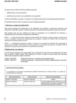 NCh-ISO 17067:2013 NORMA CHILENA
2 © INN 2013 - Todos los derechos reservados
En esta norma se utilizan las formas verbales siguientes:
- debería indica una recomendación;
- puede indicar un permiso, una posibilidad o una capacidad.
La forma verbal debe, que indica un requisito, no se utiliza porque esta norma sólo proporciona directrices.
En ISO/IEC Directives, Part 2 se pueden encontrar detalles adicionales.
1 Alcance y campo de aplicación
Esta norma describe los fundamentos de la certificación de productos y proporciona directrices para
comprender, desarrollar, operar o mantener esquemas de certificación para productos, procesos y servicios.
Está prevista para que sea utilizada por todos los interesados en la certificación de productos, y
especialmente por los dueños de esquemas de certificación.
NOTA 1 En esta norma el término producto se puede entender como proceso o servicio, excepto en aquellos casos
en que se establecen disposiciones independientes para procesos o servicios. En ISO/IEC 17065 se incluyen las
definiciones de producto, proceso y servicio.
NOTA 2 La certificación de productos, procesos y servicios es una actividad de evaluación de la conformidad de
tercera parte (ver ISO/IEC 17000) llevada a cabo por organismos de certificación de productos. En ISO/IEC 17065 se
especifican los requisitos para los organismos de certificación de productos.
2 Referencias normativas
Los documentos siguientes son indispensables para la aplicación de esta norma. Para referencias con fecha,
sólo se aplica la edición citada. Para referencias sin fecha se aplica la última edición del documento
referenciado (incluyendo cualquier enmienda).
ISO/IEC 17000:2004 Conformity assessment - Vocabulary and general principles.
ISO/IEC 17065:2012 Conformity assessment - Requirements for bodies certifying products, processes
and services.
NOTA EXPLICATIVA NACIONAL
La equivalencia de las Normas Internacionales señaladas anteriormente con Norma Chilena, y su grado de
correspondencia es el siguiente:
Norma Internacional Norma nacional Grado de correspondencia
ISO/IEC 17000:2004 NCh-ISO 17000:2005 Idéntica
ISO/IEC 17065:2012 NCh-ISO 17065:2013 La Norma Chilena NCh-ISO 17065:2013 es una
adopción idéntica de la versión en español de la
Norma Internacional ISO/IEC 17065:2012.
Licenciado por el INN para ITC LTDA.
R.U.T.: 78.204.620-9 - Creado: 2014-07-09
Licencia sólo 1 usuario. Copia y uso en red PROHIBIDOS
 