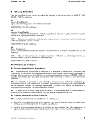 NORMA CHILENA NCh-ISO 17067:2013
© INN 2012 - Todos los derechos reservados 3
3 Términos y definiciones
Para los propósitos de esta norma, se aplican los términos y definiciones dados en ISO/IEC 17000,
ISO/IEC 17065 y los siguientes:
3.1
sistema de certificación
reglas, procedimientos y gestión para realizar la certificación
[ISO/IEC 17000:2004, 2.7, modificada]
3.2
esquema de certificación
sistema de certificación (ver 3.1) relativo a productos especificados, a los que se aplican los mismos requisitos
especificados, reglas y procedimientos específicos
NOTA El esquema de certificación estipula las reglas, los procedimientos y la gestión para la implementación de la
certificación de productos, procesos y servicios.
[ISO/IEC 17065:2012, 3.9, modificada]
3.3
dueño del esquema
persona u organización responsable del desarrollo y mantenimiento de un esquema de certificación (ver 3.2)
específico
NOTA El dueño del esquema puede ser el propio organismo de certificación, una autoridad gubernamental, una
asociación comercial, un grupo de organismos de certificación u otros.
[ISO/IEC 17065:2012, 3.13, modificada]
4 Certificación de productos
4.1 Concepto de certificación de productos
4.1.1 La certificación de productos es la aportación de la evaluación y atestación de una tercera parte
imparcial que ha demostrado el cumplimiento de requisitos especificados. La certificación de productos es
llevada a cabo por organismos de certificación de productos que deberían cumplir con ISO/IEC 17065. Los
requisitos especificados para productos generalmente están contenidos en normas u otros documentos
normativos.
4.1.2 La certificación de productos es una actividad de evaluación de la conformidad establecida que
proporciona confianza a los consumidores, autoridades reglamentarias, industria y otras partes interesadas
que los productos cumplen con requisitos especificados, incluyendo, por ejemplo, el desempeño, la
seguridad, la interoperabilidad y la sustentabilidad del producto.
4.1.3 La certificación de productos puede facilitar el comercio, el acceso a mercados, la justa competencia y
la aceptación del consumidor de los productos a un nivel nacional, regional o internacional.
4.2 Objetivos de la certificación de productos
4.2.1 Los objetivos fundamentales de la certificación de productos son:
a) abordar las necesidades de consumidores, usuarios y, en general, todas las partes interesadas dando
confianza respecto del cumplimiento de requisitos especificados;
b) permitirle a los proveedores demostrar al mercado que sus productos han sido avalados por un
organismo de tercera parte imparcial respecto a que éstos cumplen con los requisitos especificados.
Licenciado por el INN para ITC LTDA.
R.U.T.: 78.204.620-9 - Creado: 2014-07-09
Licencia sólo 1 usuario. Copia y uso en red PROHIBIDOS
 