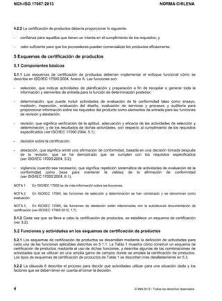 NCh-ISO 17067:2013 NORMA CHILENA
4 © INN 2013 - Todos los derechos reservados
4.2.2 La certificación de productos debería proporcionar lo siguiente:
- confianza para aquellos que tienen un interés en el cumplimiento de los requisitos; y
- valor suficiente para que los proveedores puedan comercializar los productos eficazmente.
5 Esquemas de certificación de productos
5.1 Componentes básicos
5.1.1 Los esquemas de certificación de productos deberían implementar el enfoque funcional cómo se
describe en ISO/IEC 17000:2004, Anexo A. Las funciones son:
- selección, que incluye actividades de planificación y preparación a fin de recopilar o generar toda la
información y elementos de entrada para la función de determinación posterior;
- determinación, que puede incluir actividades de evaluación de la conformidad tales como ensayo,
medición, inspección, evaluación del diseño, evaluación de servicios y procesos y auditoría para
proporcionar información sobre los requisitos del producto como elementos de entrada para las funciones
de revisión y atestación;
- revisión, que significa verificación de la aptitud, adecuación y eficacia de las actividades de selección y
determinación, y de los resultados de dichas actividades, con respecto al cumplimiento de los requisitos
especificados (ver ISO/IEC 17000:2004, 5.1);
- decisión sobre la certificación;
- atestación, que significa emitir una afirmación de conformidad, basada en una decisión tomada después
de la revisión, que se ha demostrado que se cumplen con los requisitos especificados
(ver ISO/IEC 17000:2004, 5.2);
- vigilancia (cuando sea necesario), que significa repetición sistemática de actividades de evaluación de la
conformidad como base para mantener la validez de la afirmación de conformidad
(ver ISO/IEC 17000:2004, 6.1).
NOTA 1 En ISO/IEC 17000 se da más información sobre las funciones.
NOTA 2 En ISO/IEC 17065, las funciones de selección y determinación se han combinado y se denominan como
evaluación.
NOTA 3 En ISO/IEC 17065, las funciones de atestación están relacionadas con la subcláusula documentación de
certificación (ver ISO/IEC 17065:2012, 7.7).
5.1.2 Cada vez que se lleva a cabo la certificación de productos, se establece un esquema de certificación
(ver 3.2).
5.2 Funciones y actividades en los esquemas de certificación de productos
5.2.1 Los esquemas de certificación de productos se desarrollan mediante la definición de actividades para
cada una de las funciones aplicables descritas en 5.1.1. La Tabla 1 muestra cómo construir un esquema de
certificación de productos mediante el uso de dichas funciones, y describe algunas de las combinaciones de
actividades que se utilizan en una amplia gama de campos donde se emplea la certificación de productos.
Los tipos de esquemas de certificación de productos de Tabla 1 se describen más detalladamente en 5.3.
5.2.2 La cláusula 6 describe el proceso para decidir qué actividades utilizar para una situación dada y los
factores que se deben tener en cuenta al tomar la decisión.
Licenciado por el INN para ITC LTDA.
R.U.T.: 78.204.620-9 - Creado: 2014-07-09
Licencia sólo 1 usuario. Copia y uso en red PROHIBIDOS
 