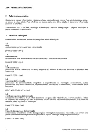ABNT NBR ISO/IEC 27001:2006
2 ©ABNT 2006 - Todos os direitos reservados
2 Referência normativa
O documento a seguir referenciado é indispensável para a aplicação desta Norma. Para referência datada, aplica-
se apenas a edição citada. Para referência não datada, aplica-se a última edição do documento referenciado
(incluindo as emendas).
ABNT NBR ISO/IEC 17799:2005, Tecnologia da informação – Técnicas de segurança – Código de prática para a
gestão da segurança da informação.
3 Termos e definições
Para os efeitos desta Norma, aplicam-se os seguintes termos e definições.
3.1
ativo
qualquer coisa que tenha valor para a organização
[ISO/IEC 13335-1:2004]
3.2
disponibilidade
propriedade de estar acessível e utilizável sob demanda por uma entidade autorizada
[ISO/IEC 13335-1:2004]
3.3
confidencialidade
propriedade de que a informação não esteja disponível ou revelada a indivíduos, entidades ou processos não
autorizados
[ISO/IEC 13335-1:2004]
3.4
segurança da informação
preservação da confidencialidade, integridade e disponibilidade da informação; adicionalmente, outras
propriedades, tais como autenticidade, responsabilidade, não repúdio e confiabilidade, podem também estar
envolvidas
[ABNT NBR ISO/IEC 17799:2005]
3.5
evento de segurança da informação
uma ocorrência identificada de um estado de sistema, serviço ou rede, indicando uma possível violação da política
de segurança da informação ou falha de controles, ou uma situação previamente desconhecida, que possa ser
relevante para a segurança da informação
[ISO/IEC TR 18044:2004]
3.6
incidente de segurança da informação
um simples ou uma série de eventos de segurança da informação indesejados ou inesperados, que tenham uma
grande probabilidade de comprometer as operações do negócio e ameaçar a segurança da informação
[ISO/IEC TR 18044:2004]
Cópia não autorizada
 