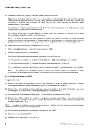 ABNT NBR ISO/IEC 27001:2006
6 ©ABNT 2006 - Todos os direitos reservados
g) Selecionar objetivos de controle e controles para o tratamento de riscos.
Objetivos de controle e controles devem ser selecionados e implementados para atender aos requisitos
identificados pela análise/avaliação de riscos e pelo processo de tratamento de riscos. Esta seleção deve
considerar os critérios para aceitação de riscos (ver 4.2.1c)2)) como também os requisitos legais,
regulamentares e contratuais.
Os objetivos de controle e controles do anexo A devem ser selecionados como parte deste processo, como
adequados para cobrir os requisitos identificados.
Os objetivos de controle e controles listados no anexo A não são exaustivos, e objetivos de controles e
controles adicionais podem também ser selecionados.
NOTA O anexo A contém uma lista detalhada de objetivos de controle e controles que foram comumente
considerados relevantes nas organizações. Os usuários desta Norma são direcionados para o anexo A como um ponto de
partida para a seleção de controles, para assegurar que nenhuma opção de controle importante seja negligenciada.
h) Obter aprovação da direção dos riscos residuais propostos.
i) Obter autorização da direção para implementar e operar o SGSI.
j) Preparar uma Declaração de Aplicabilidade.
Uma Declaração de Aplicabilidade deve ser preparada, incluindo o seguinte:
1) Os objetivos de controle e os controles selecionados em 4.2.1g) e as razões para sua seleção;
2) Os objetivos de controle e os controles atualmente implementados (ver 4.2.1e)2)); e
3) A exclusão de quaisquer objetivos de controle e controles do anexo A e a justificativa para sua exclusão.
NOTA A Declaração de Aplicabilidade provê um resumo das decisões relativas ao tratamento de riscos.
A justificativa das exclusões provê uma checagem cruzada de que nenhum controle foi omitido inadvertidamente.
4.2.2 Implementar e operar o SGSI
A organização deve:
a) Formular um plano de tratamento de riscos que identifique a ação de gestão apropriada, recursos,
responsabilidades e prioridades para a gestão dos riscos de segurança (ver seção 5).
b) Implementar o plano de tratamento de riscos para alcançar os objetivos de controle identificados, que inclua
considerações de financiamentos e atribuição de papéis e responsabilidades.
c) Implementar os controles selecionados em 4.2.1g) para atender aos objetivos de controle.
d) Definir como medir a eficácia dos controles ou grupos de controles selecionados, e especificar como estas
medidas devem ser usadas para avaliar a eficácia dos controles de modo a produzir resultados comparáveis
e reproduzíveis (ver 4.2.3c)).
NOTA A medição da eficácia dos controles permite aos gestores e à equipe determinar o quanto os controles alcançam
de forma satisfatória os objetivos de controle planejados.
e) Implementar programas de conscientização e treinamento (ver 5.2.2).
f) Gerenciar as operações do SGSI.
g) Gerenciar os recursos para o SGSI (ver 5.2).
Cópia não autorizada
 
