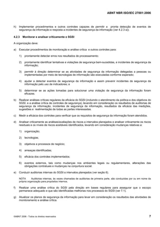 ABNT NBR ISO/IEC 27001:2006
©ABNT 2006 - Todos os direitos reservados 7
h) Implementar procedimentos e outros controles capazes de permitir a pronta detecção de eventos de
segurança da informação e resposta a incidentes de segurança da informação (ver 4.2.3 a)).
4.2.3 Monitorar e analisar criticamente o SGSI
A organização deve:
a) Executar procedimentos de monitoração e análise crítica e outros controles para:
1) prontamente detectar erros nos resultados de processamento;
2) prontamente identificar tentativas e violações de segurança bem-sucedidas, e incidentes de segurança da
informação;
3) permitir à direção determinar se as atividades de segurança da informação delegadas a pessoas ou
implementadas por meio de tecnologias de informação são executadas conforme esperado;
4) ajudar a detectar eventos de segurança da informação e assim prevenir incidentes de segurança da
informação pelo uso de indicadores; e
5) determinar se as ações tomadas para solucionar uma violação de segurança da informação foram
eficazes.
b) Realizar análises críticas regulares da eficácia do SGSI (incluindo o atendimento da política e dos objetivos do
SGSI, e a análise crítica de controles de segurança), levando em consideração os resultados de auditorias de
segurança da informação, incidentes de segurança da informação, resultados da eficácia das medições,
sugestões e realimentação de todas as partes interessadas.
c) Medir a eficácia dos controles para verificar que os requisitos de segurança da informação foram atendidos.
d) Analisar criticamente as análises/avaliações de riscos a intervalos planejados e analisar criticamente os riscos
residuais e os níveis de riscos aceitáveis identificados, levando em consideração mudanças relativas a:
1) organização;
2) tecnologias;
3) objetivos e processos de negócio;
4) ameaças identificadas;
5) eficácia dos controles implementados;
6) eventos externos, tais como mudanças nos ambientes legais ou regulamentares, alterações das
obrigações contratuais e mudanças na conjuntura social.
e) Conduzir auditorias internas do SGSI a intervalos planejados (ver seção 6).
NOTA Auditorias internas, às vezes chamadas de auditorias de primeira parte, são conduzidas por ou em nome da
própria organização para propósitos internos.
f) Realizar uma análise crítica do SGSI pela direção em bases regulares para assegurar que o escopo
permanece adequado e que são identificadas melhorias nos processos do SGSI (ver 7.1).
g) Atualizar os planos de segurança da informação para levar em consideração os resultados das atividades de
monitoramento e análise crítica.
Cópia não autorizada
 