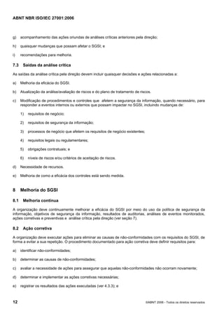 ABNT NBR ISO/IEC 27001:2006
12 ©ABNT 2006 - Todos os direitos reservados
g) acompanhamento das ações oriundas de análises críticas anteriores pela direção;
h) quaisquer mudanças que possam afetar o SGSI; e
i) recomendações para melhoria.
7.3 Saídas da análise crítica
As saídas da análise crítica pela direção devem incluir quaisquer decisões e ações relacionadas a:
a) Melhoria da eficácia do SGSI.
b) Atualização da análise/avaliação de riscos e do plano de tratamento de riscos.
c) Modificação de procedimentos e controles que afetem a segurança da informação, quando necessário, para
responder a eventos internos ou externos que possam impactar no SGSI, incluindo mudanças de:
1) requisitos de negócio;
2) requisitos de segurança da informação;
3) processos de negócio que afetem os requisitos de negócio existentes;
4) requisitos legais ou regulamentares;
5) obrigações contratuais; e
6) níveis de riscos e/ou critérios de aceitação de riscos.
d) Necessidade de recursos.
e) Melhoria de como a eficácia dos controles está sendo medida.
8 Melhoria do SGSI
8.1 Melhoria contínua
A organização deve continuamente melhorar a eficácia do SGSI por meio do uso da política de segurança da
informação, objetivos de segurança da informação, resultados de auditorias, análises de eventos monitorados,
ações corretivas e preventivas e análise crítica pela direção (ver seção 7).
8.2 Ação corretiva
A organização deve executar ações para eliminar as causas de não-conformidades com os requisitos do SGSI, de
forma a evitar a sua repetição. O procedimento documentado para ação corretiva deve definir requisitos para:
a) identificar não-conformidades;
b) determinar as causas de não-conformidades;
c) avaliar a necessidade de ações para assegurar que aquelas não-conformidades não ocorram novamente;
d) determinar e implementar as ações corretivas necessárias;
e) registrar os resultados das ações executadas (ver 4.3.3); e
Cópia não autorizada
 