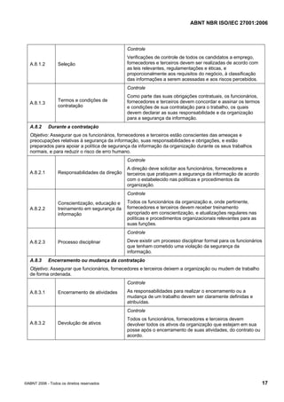 ABNT NBR ISO/IEC 27001:2006
©ABNT 2006 - Todos os direitos reservados 17
A.8.1.2 Seleção
Controle
Verificações de controle de todos os candidatos a emprego,
fornecedores e terceiros devem ser realizadas de acordo com
as leis relevantes, regulamentações e éticas, e
proporcionalmente aos requisitos do negócio, à classificação
das informações a serem acessadas e aos riscos percebidos.
A.8.1.3
Termos e condições de
contratação
Controle
Como parte das suas obrigações contratuais, os funcionários,
fornecedores e terceiros devem concordar e assinar os termos
e condições de sua contratação para o trabalho, os quais
devem declarar as suas responsabilidade e da organização
para a segurança da informação.
A.8.2 Durante a contratação
Objetivo: Assegurar que os funcionários, fornecedores e terceiros estão conscientes das ameaças e
preocupações relativas à segurança da informação, suas responsabilidades e obrigações, e estão
preparados para apoiar a política de segurança da informação da organização durante os seus trabalhos
normais, e para reduzir o risco de erro humano.
A.8.2.1 Responsabilidades da direção
Controle
A direção deve solicitar aos funcionários, fornecedores e
terceiros que pratiquem a segurança da informação de acordo
com o estabelecido nas políticas e procedimentos da
organização.
A.8.2.2
Conscientização, educação e
treinamento em segurança da
informação
Controle
Todos os funcionários da organização e, onde pertinente,
fornecedores e terceiros devem receber treinamento
apropriado em conscientização, e atualizações regulares nas
políticas e procedimentos organizacionais relevantes para as
suas funções.
A.8.2.3 Processo disciplinar
Controle
Deve existir um processo disciplinar formal para os funcionários
que tenham cometido uma violação da segurança da
informação.
A.8.3 Encerramento ou mudança da contratação
Objetivo: Assegurar que funcionários, fornecedores e terceiros deixem a organização ou mudem de trabalho
de forma ordenada.
A.8.3.1 Encerramento de atividades
Controle
As responsabilidades para realizar o encerramento ou a
mudança de um trabalho devem ser claramente definidas e
atribuídas.
A.8.3.2 Devolução de ativos
Controle
Todos os funcionários, fornecedores e terceiros devem
devolver todos os ativos da organização que estejam em sua
posse após o encerramento de suas atividades, do contrato ou
acordo.
Cópia não autorizada
 