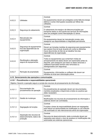 ABNT NBR ISO/IEC 27001:2006
©ABNT 2006 - Todos os direitos reservados 19
A.9.2.2 Utilidades
Controle
Os equipamentos devem ser protegidos contra falta de energia
elétrica e outras interrupções causadas por falhas das
utilidades.
A.9.2.3 Segurança do cabeamento
Controle
O cabeamento de energia e de telecomunicações que
transporta dados ou dá suporte aos serviços de informações
deve ser protegido contra interceptação ou danos.
A.9.2.4
Manutenção dos
equipamentos
Controle
Os equipamentos devem ter manutenção correta, para
assegurar sua disponibilidade e integridade permanente.
A.9.2.5
Segurança de equipamentos
fora das dependências da
organização
Controle
Devem ser tomadas medidas de segurança para equipamentos
que operem fora do local, levando em conta os diferentes
riscos decorrentes do fato de se trabalhar fora das
dependências da organização.
A.9.2.6
Reutilização e alienação
segura de equipamentos
Controle
Todos os equipamentos que contenham mídias de
armazenamento de dados devem ser examinados antes do
descarte, para assegurar que todos os dados sensíveis e
softwares licenciados tenham sido removidos ou
sobregravados com segurança.
A.9.2.7 Remoção de propriedade
Controle
Equipamentos, informações ou software não devem ser
retirados do local sem autorização prévia.
A.10 Gerenciamento das operações e comunicações
A.10.1 Procedimentos e responsabilidades operacionais
Objetivo: Garantir a operação segura e correta dos recursos de processamento da informação.
A.10.1.1
Documentação dos
procedimentos de operação
Controle
Os procedimentos de operação devem ser documentados,
mantidos atualizados e disponíveis a todos os usuários que
deles necessitem.
A.10.1.2 Gestão de mudanças
Controle
Modificações nos recursos de processamento da informação e
sistemas devem ser controladas.
A.10.1.3 Segregação de funções
Controle
Funções e áreas de responsabilidade devem ser segregadas
para reduzir as oportunidades de modificação ou uso indevido
não autorizado ou não intencional dos ativos da organização.
A.10.1.4
Separação dos recursos de
desenvolvimento, teste e de
produção
Controle
Recursos de desenvolvimento, teste e produção devem ser
separados para reduzir o risco de acessos ou modificações não
autorizadas aos sistemas operacionais.
Cópia não autorizada
 
